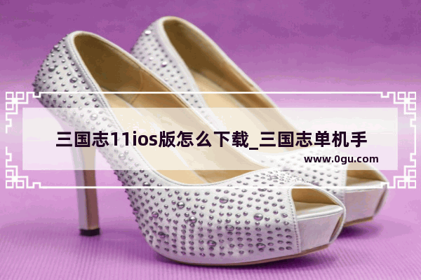 三国志11ios版怎么下载_三国志单机手机版哪个版本好玩