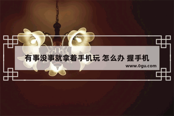 有事没事就拿着手机玩 怎么办 握手机