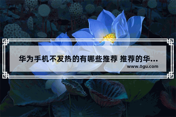 华为手机不发热的有哪些推荐 推荐的华为手机
