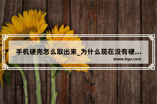 手机硬壳怎么取出来_为什么现在没有硬壳手机壳了