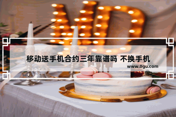 移动送手机合约三年靠谱吗 不换手机