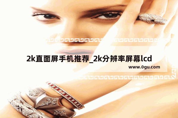 2k直面屏手机推荐_2k分辨率屏幕lcd直屏手机推荐
