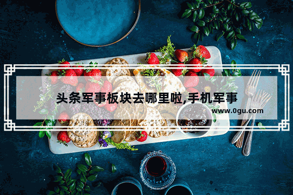 头条军事板块去哪里啦,手机军事