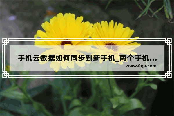 手机云数据如何同步到新手机_两个手机怎么设置云服务