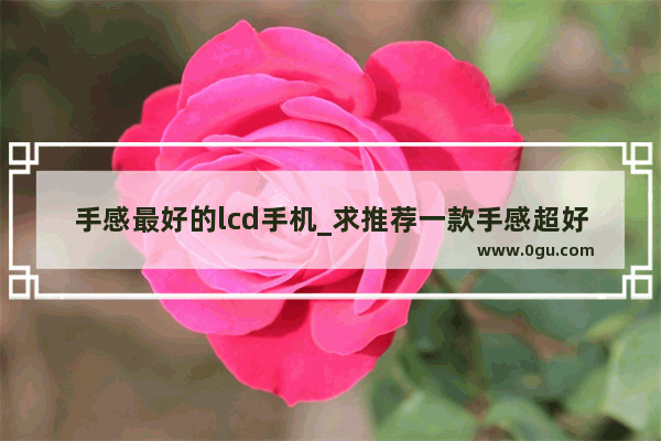 手感最好的lcd手机_求推荐一款手感超好的手机