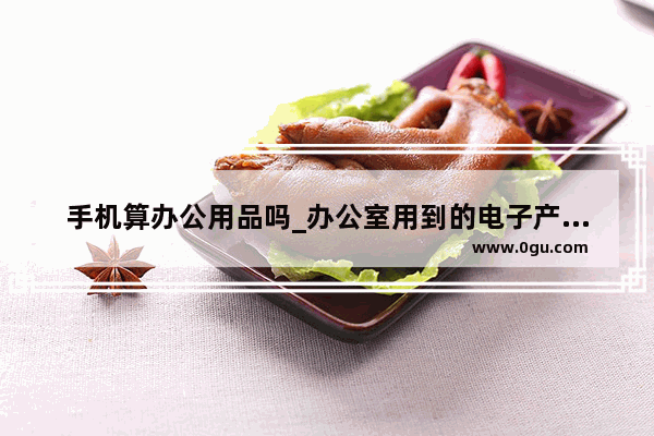 手机算办公用品吗_办公室用到的电子产品有哪些
