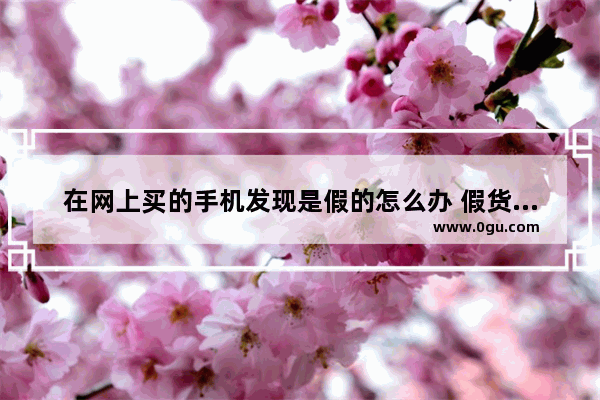 在网上买的手机发现是假的怎么办 假货手机