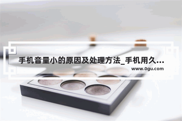 手机音量小的原因及处理方法_手机用久了声音变小是什么原因