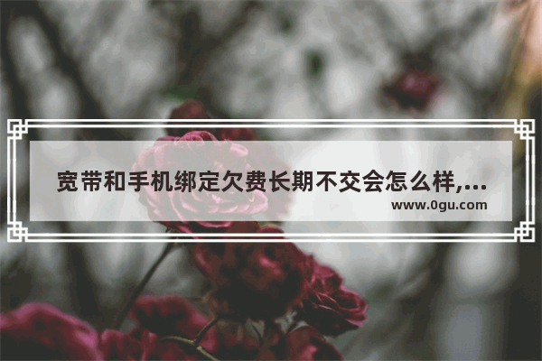 宽带和手机绑定欠费长期不交会怎么样,若手机