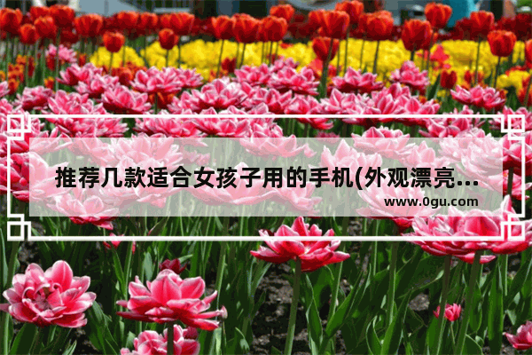 推荐几款适合女孩子用的手机(外观漂亮超薄上网速度快)_oppo哪个手机适合女生用还不贵