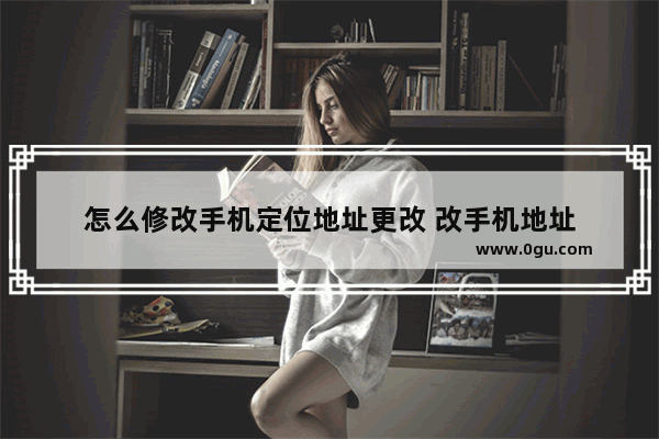 怎么修改手机定位地址更改 改手机地址