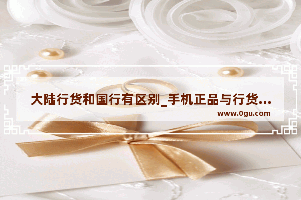 大陆行货和国行有区别_手机正品与行货区别