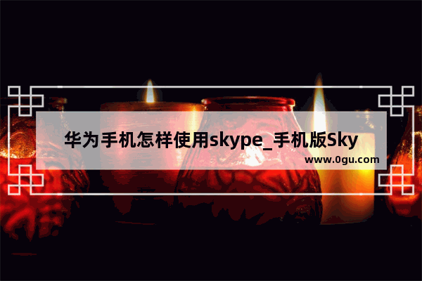 华为手机怎样使用skype_手机版Skype怎么加外国人聊天