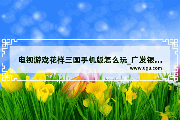 电视游戏花样三国手机版怎么玩_广发银行的花样存可靠吗
