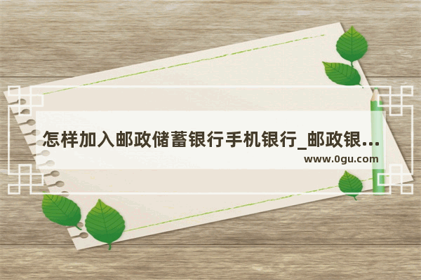 怎样加入邮政储蓄银行手机银行_邮政银行手机银行怎么申请