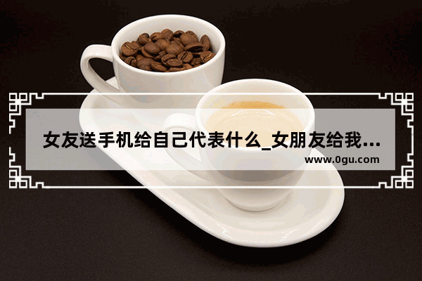 女友送手机给自己代表什么_女朋友给我买手机要不要