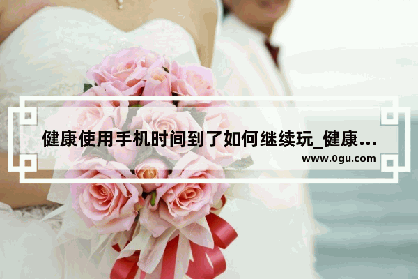 健康使用手机时间到了如何继续玩_健康使用手机怎么弄