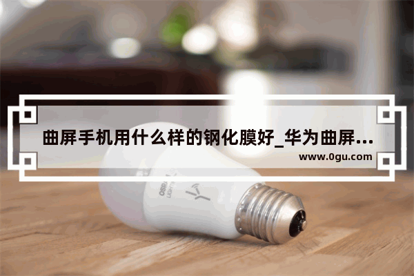 曲屏手机用什么样的钢化膜好_华为曲屏手机贴什么膜比较好