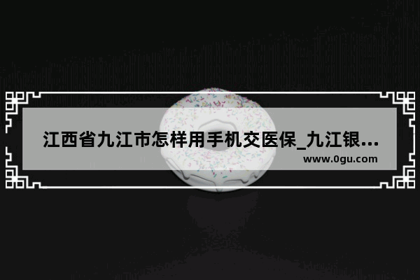 江西省九江市怎样用手机交医保_九江银行利率调整手机银行能看吗