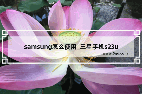 samsung怎么使用_三星手机s23ultra使用技巧