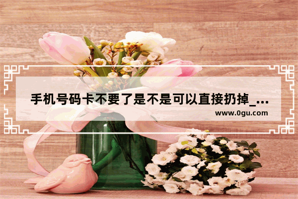 手机号码卡不要了是不是可以直接扔掉_家里有很多旧的手机 不舍得扔掉 怎么办