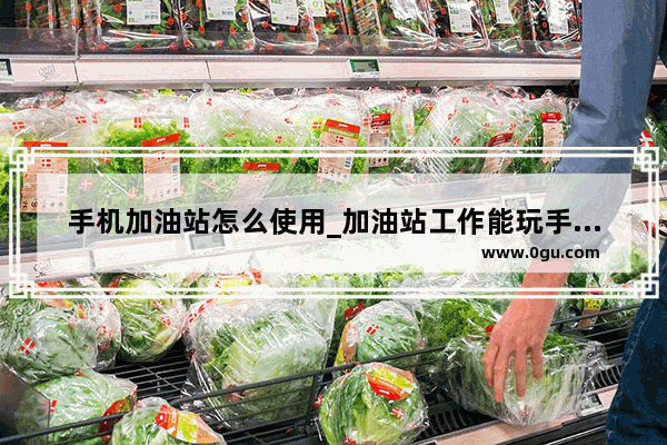 手机加油站怎么使用_加油站工作能玩手机吗