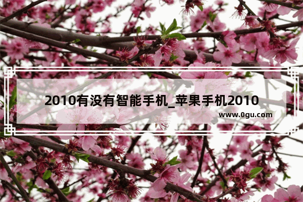 2010有没有智能手机_苹果手机2010年是第几代