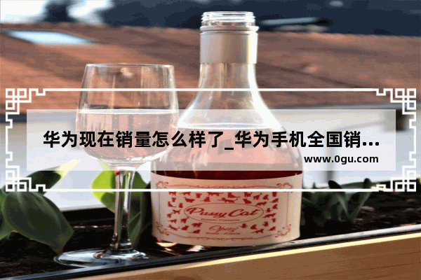 华为现在销量怎么样了_华为手机全国销量多少