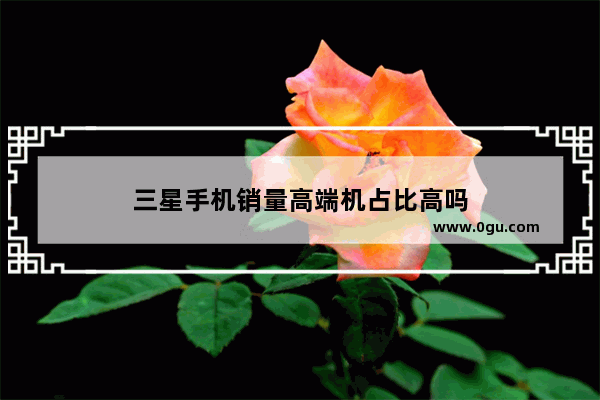 三星手机销量高端机占比高吗