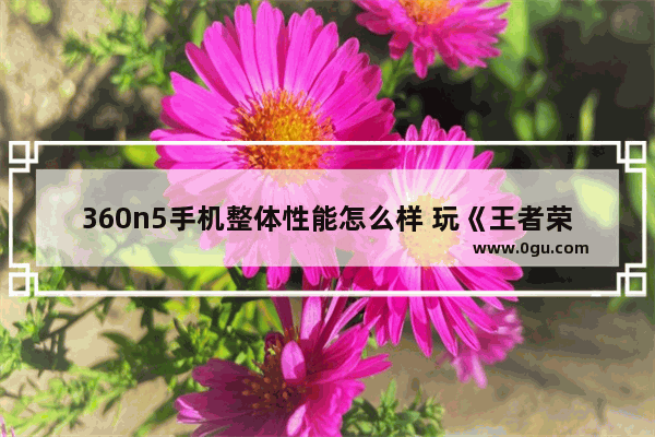 360n5手机整体性能怎么样 玩《王者荣耀》流畅吗