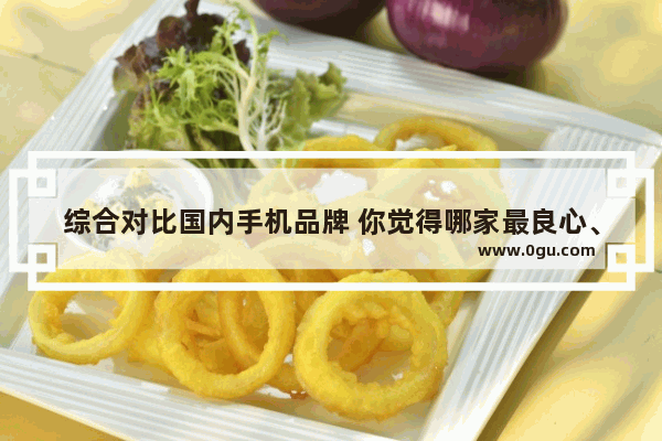 综合对比国内手机品牌 你觉得哪家最良心、性价比最好