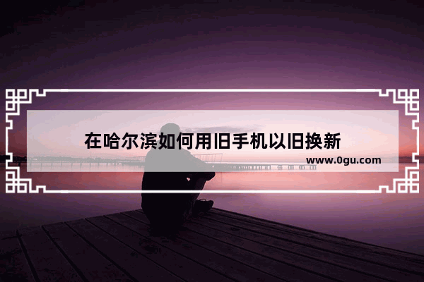 在哈尔滨如何用旧手机以旧换新