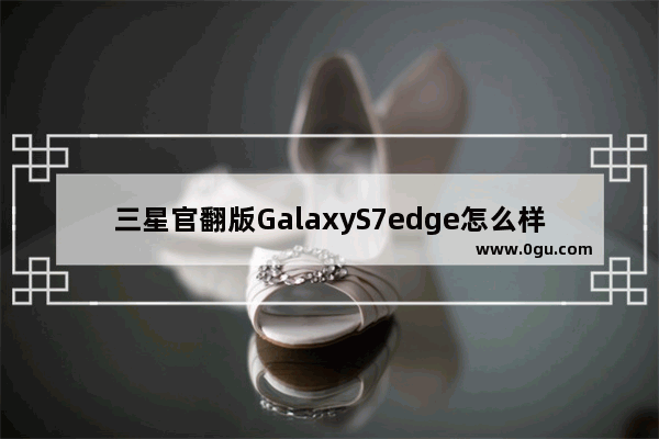 三星官翻版GalaxyS7edge怎么样解析