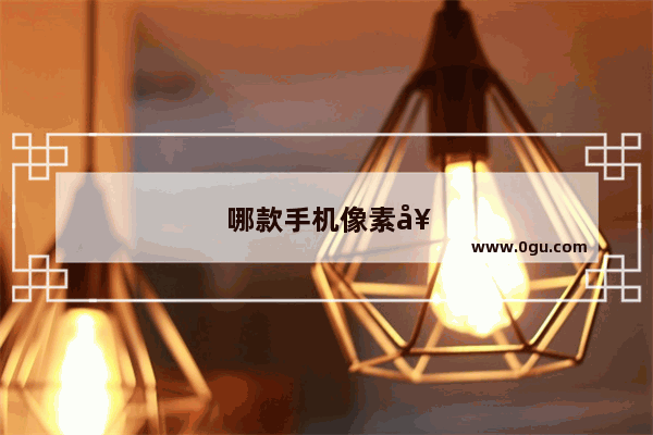 哪款手机像素好排行榜