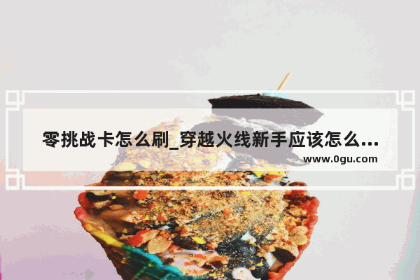 零挑战卡怎么刷_穿越火线新手应该怎么玩啊