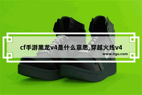cf手游黑龙v4是什么意思,穿越火线v4