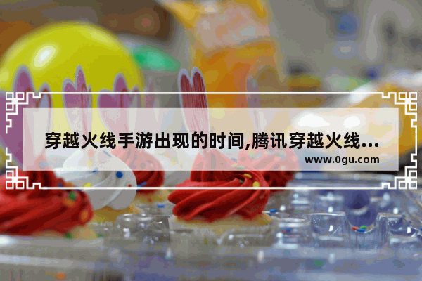 穿越火线手游出现的时间,腾讯穿越火线手游