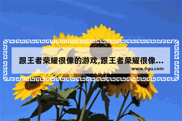 跟王者荣耀很像的游戏,跟王者荣耀很像的游戏