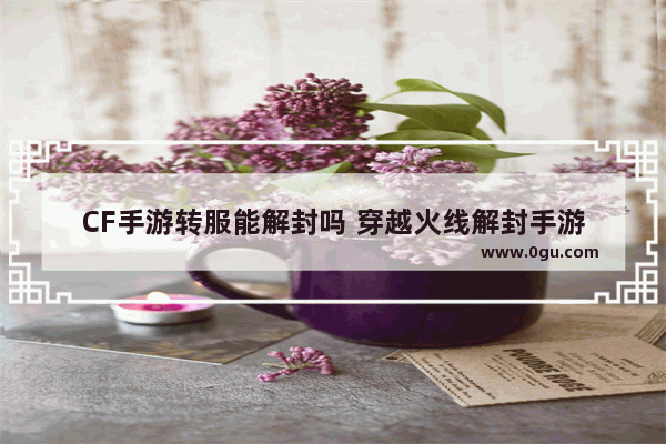 CF手游转服能解封吗 穿越火线解封手游