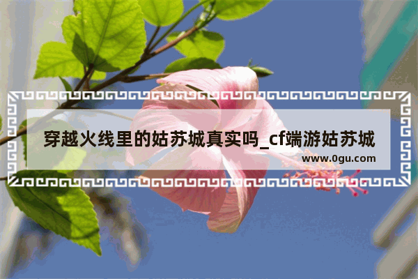 穿越火线里的姑苏城真实吗_cf端游姑苏城什么时候出的