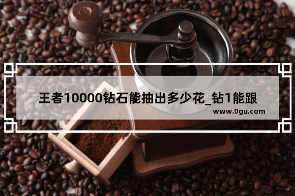 王者10000钻石能抽出多少花_钻1能跟什么段位双排
