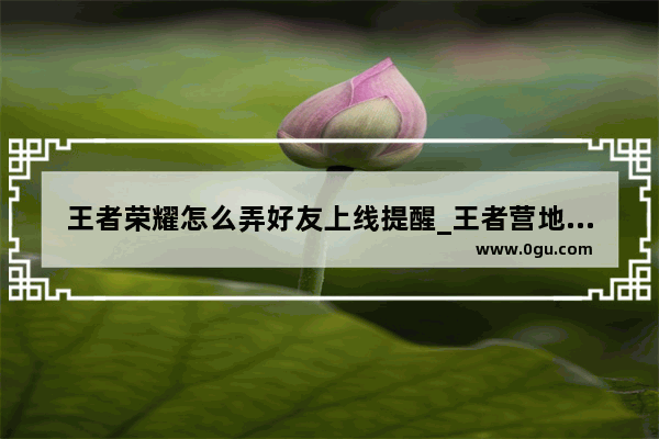 王者荣耀怎么弄好友上线提醒_王者营地好友上线提醒怎么弄