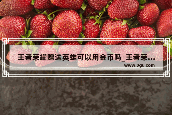 王者荣耀赠送英雄可以用金币吗_王者荣耀每天最多可以赠送金币给多少好友