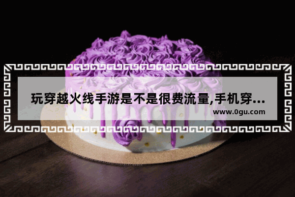 玩穿越火线手游是不是很费流量,手机穿越火线流量