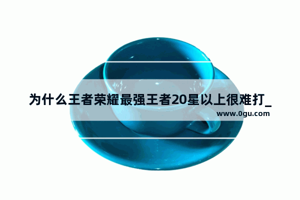 为什么王者荣耀最强王者20星以上很难打_王者荣耀最高段位容易上吗