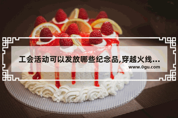 工会活动可以发放哪些纪念品,穿越火线福利活动