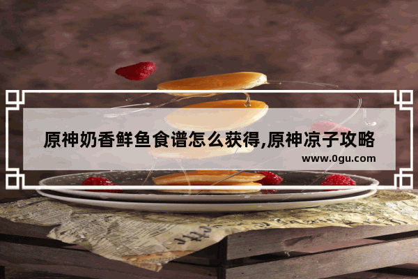 原神奶香鲜鱼食谱怎么获得,原神凉子攻略