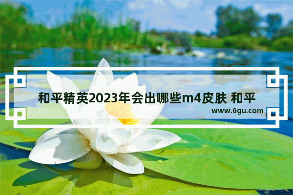 和平精英2023年会出哪些m4皮肤 和平精英四大皮肤