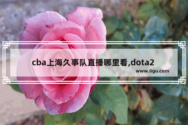 cba上海久事队直播哪里看,dota2 上海锦标赛