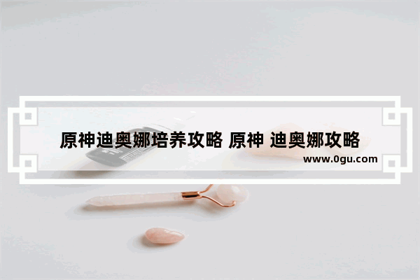 原神迪奥娜培养攻略 原神 迪奥娜攻略